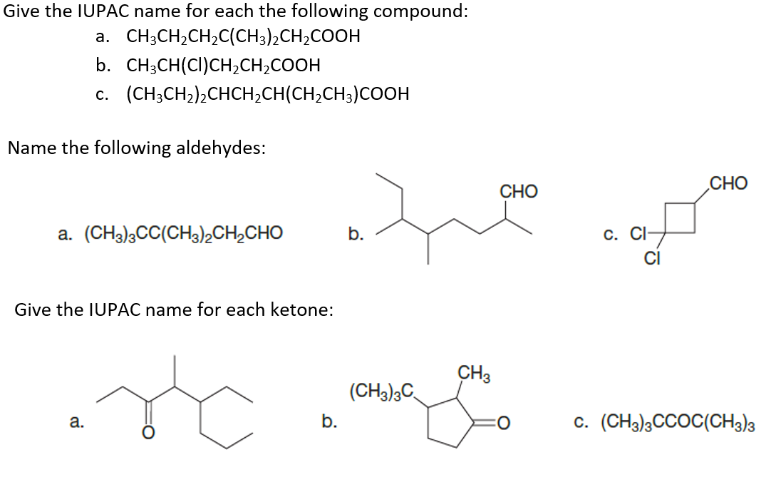 Give the IUPAC name for each the following compound:
a. CH;CH2CH,C(CH3)2CH2COOH
b. CH3CH(CI)CH2CH2COOH
c. (CH;CH2)2CHCH2CH(CH,CH3)COOH
Name the following aldehydes:
СНО
CHO
a. (CH3)3CC(CH3)2CH¿CHO
b.
С. СI
Give the IUPAC name for each ketone:
CH3
(CH3);C
b.
c. (CH3);CCOC(CH3)3
а.
