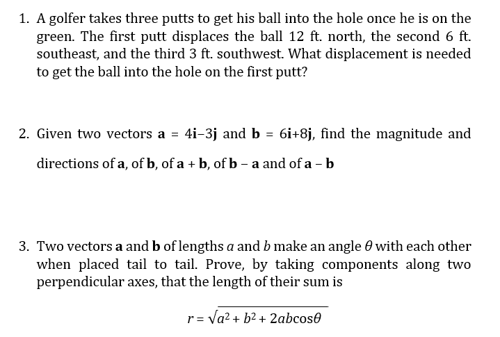 1. A golfer takes three putts to get his ball into the hole once he is on the
green. The first putt displaces the ball 12 ft. north, the second 6 ft.
southeast, and the third 3 ft. southwest. What displacement is needed
to get the ball into the hole on the first putt?
2. Given two vectors a = 4i-3j and b = 6i+8j, find the magnitude and
%3D
directions of a, of b, of a + b, of b - a and of a - b
3. Two vectors a and b of lengths a and b make an angle 0 with each other
when placed tail to tail. Prove, by taking components along two
perpendicular axes, that the length of their sum is
r= Va? + b2 + 2abcose

