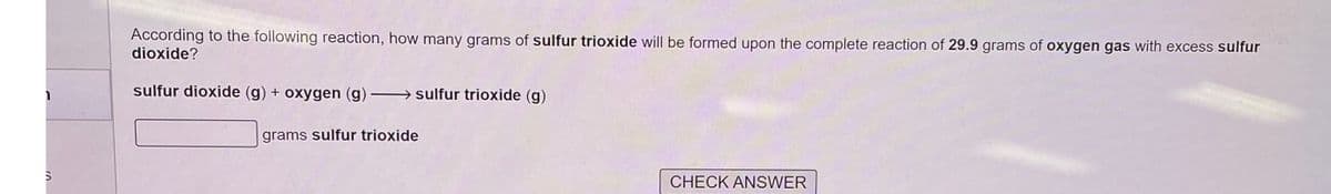 10
S
According to the following reaction, how many grams of sulfur trioxide will be formed upon the complete reaction of 29.9 grams of oxygen gas with excess sulfur
dioxide?
sulfur dioxide (g) + oxygen (g) →→→→sulfur trioxide (g)
grams sulfur trioxide
CHECK ANSWER