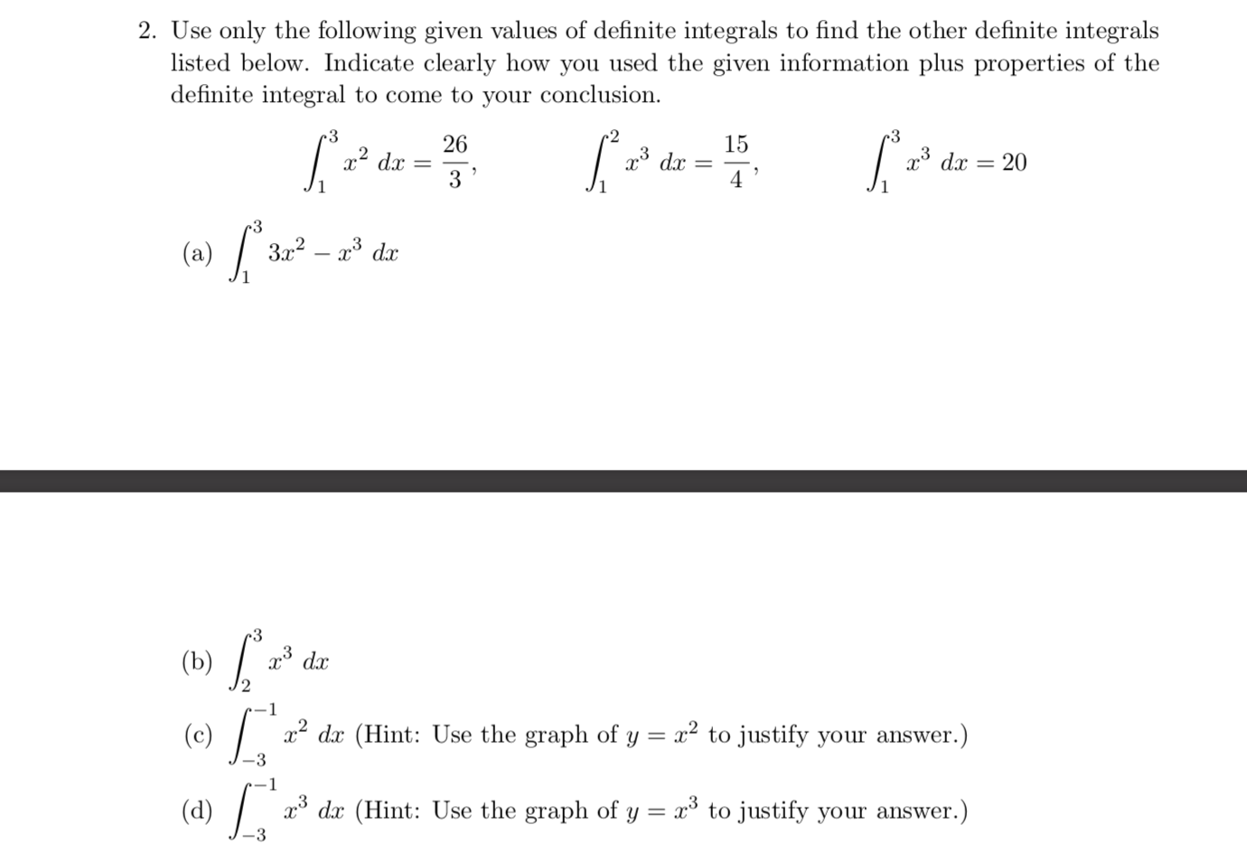 2. Use only the following given values of definite integrals to find the other definite integrals
listed below. Indicate clearly how you used the given information plus properties of the
definite integral to come to your conclusion.
-3
•3
26
x² dx
3
15
23 dx
x* dx
20
4 '
•3
(a) / 3=² – a*.
3x?
dx
(Ь)
x° dx
(c)
x2 dx (Hint: Use the graph of y = x² to justify your answer.)
-3
(d)
x* dx (Hint: Use the graph of y = x° to justify your answer.)
