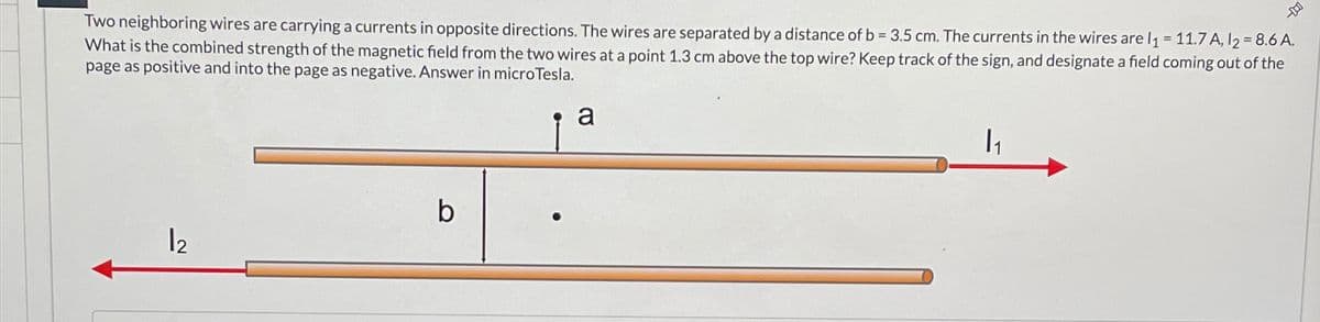 Two neighboring wires are carrying a currents in opposite directions. The wires are separated by a distance of b = 3.5 cm. The currents in the wires are l₁ = 11.7 A, 12 = 8.6 A.
What is the combined strength of the magnetic field from the two wires at a point 1.3 cm above the top wire? Keep track of the sign, and designate a field coming out of the
page as positive and into the page as negative. Answer in microTesla.
b
12
a
|1
-D