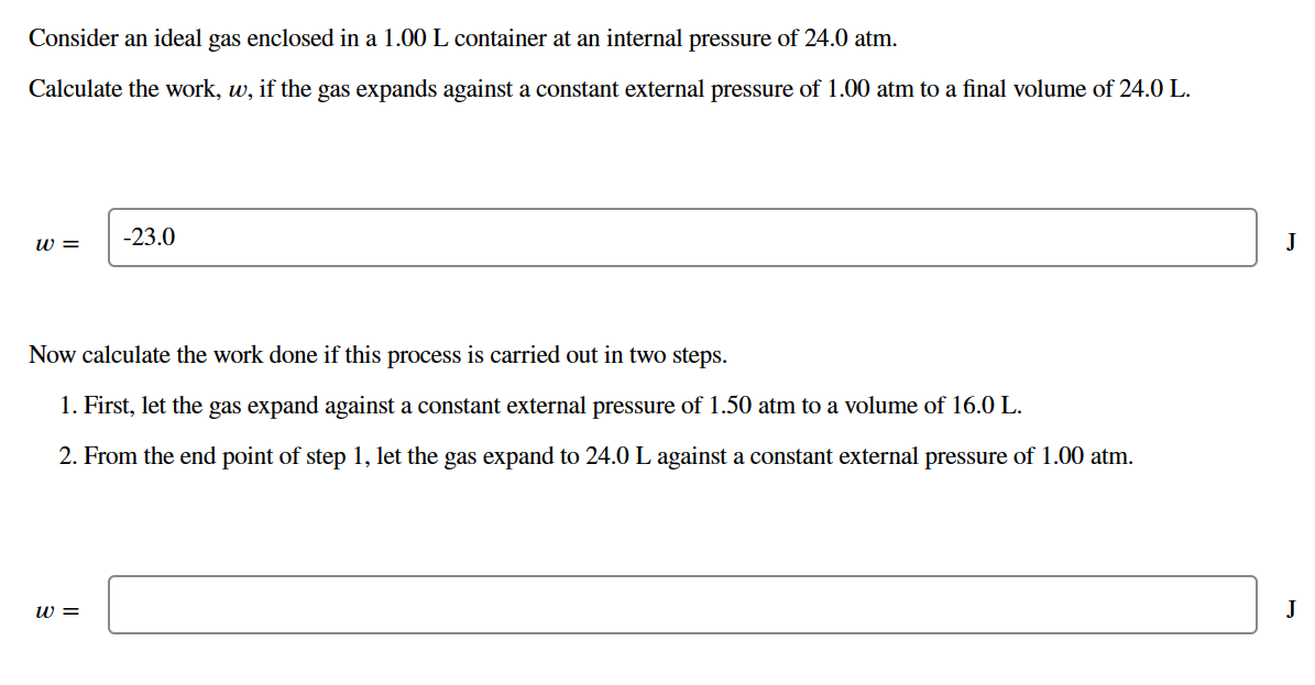 Consider an ideal gas enclosed in a 1.00 L container at an internal pressure of 24.0 atm.
Calculate the work, w, if the gas expands against a constant external pressure of 1.00 atm to a final volume of 24.0 L.
-23.0
W =
Now calculate the work done if this process is carried out in two steps.
1. First, let the gas expand against a constant external pressure of 1.50 atm to a volume of 16.0 L.
2. From the end point of step 1, let the gas expand to 24.0 L against a constant external pressure of 1.00 atm.
W =
J
J