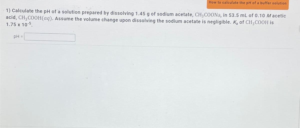 How to calculate the pH of a buffer solution
1) Calculate the pH of a solution prepared by dissolving 1.45 g of sodium acetate, CH3COONa, in 53.5 mL of 0.10 Macetic
acid, CH3COOH(aq). Assume the volume change upon dissolving the sodium acetate is negligible. Ka of CH3COOH is
1.75 x 10-5.
pH =