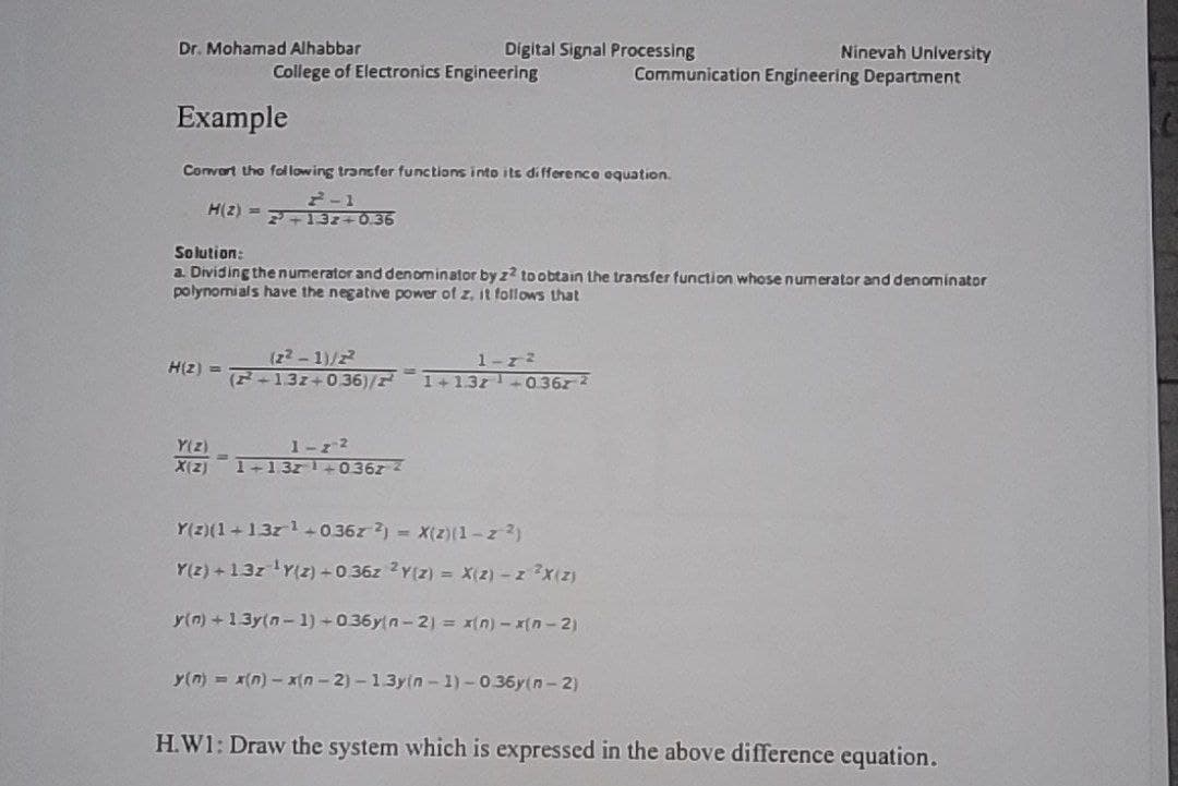 Dr. Mohamad Alhabbar
Digital Signal Processing
Ninevah University
Communication Engineering Department
College of Electronics Engineering
Example
Convert the fol lowing tracfer functions into its di fference equation.
2-1
H(2) = 7+13z+0.36
Solution:
a. Dividing the numerator and denominator by z? toobtain the trasfer function whose numerator and denominator
polynomi als have the negative power of z, it follows that
(22-1)/2
(F-137+036)/
1-72
H(2) =
1+13z +0.36z 2
Y(z)
X(Z)
1-z 2
1-1 3z+0367
Y(2)(1+13z1+0.36z ) = X(z)(1-z 2)
Y(2) + 13z Y(2) +0 36z 2Y(z) X(2)- z x(z)
y(n) +13y(n- 1) +036yn- 2) = x(n) - x(n - 2)
y(n) = x(n) – x(n- 2) - 13y(n - 1) -0.36y(n - 2)
H.W1: Draw the system which is expressed in the above difference equation.
