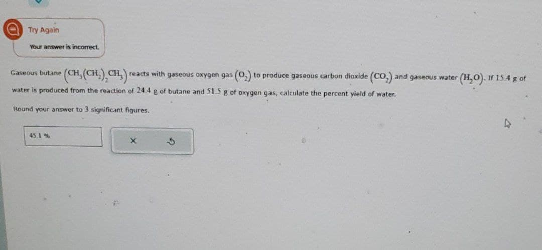 Try Again
Your answer is incorrect.
Gaseous butane (CH, (CH₂), CH₂) reacts with gaseous oxygen gas
water is produced from the reaction of 24.4 g of butane and 51.5 g of oxygen gas, calculate the percent yield of water.
Round your answer to 3 significant figures.
45.1%
5
(0₂) to produce gaseous carbon dioxide (CO₂) and gaseous water (H₂O). If 15.4 g of
4