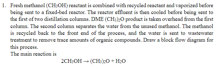 1. Fresh methanol (CH3OH) reactant is combined with recycled reactant and vaporized before
being sent to a fixed-bed reactor. The reactor effluent is then cooled before being sent to
the first of two distillation columns. DME (CH3)20 product is taken overhead from the first
column. The second column separates the water from the unused methanol. The methanol
is recycled back to the front end of the process, and the water is sent to wastewater
treatment to remove trace amounts of organic compounds. Draw a block flow diagram for
this process.
The main reaction is
2CH3OH → (CH3)2O + H₂O
