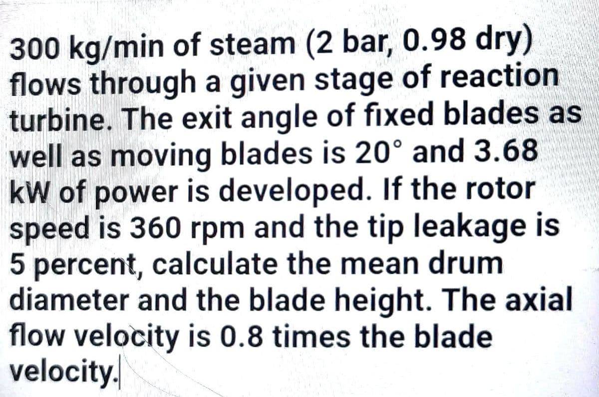300 kg/min of steam (2 bar, 0.98 dry)
flows through a given stage of reaction
turbine. The exit angle of fixed blades as
well as moving blades is 20° and 3.68
kW of power is developed. If the rotor
speed is 360 rpm and the tip leakage is
5 percent, calculate the mean drum
diameter and the blade height. The axial
flow velocity is 0.8 times the blade
velocity.
