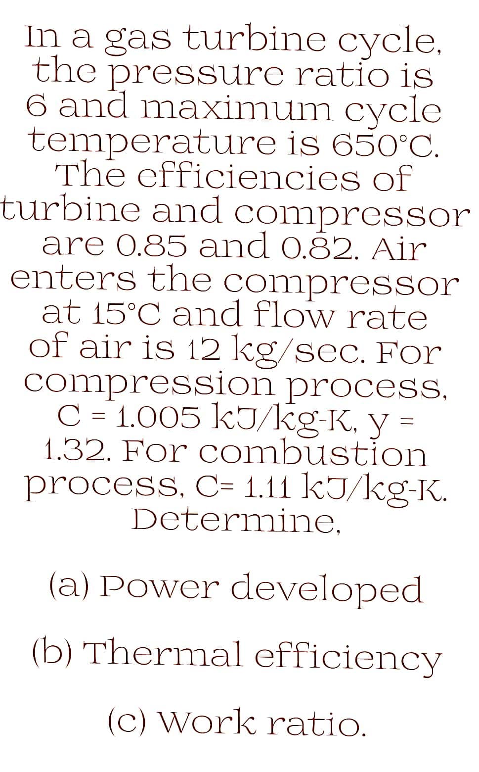 In a gas turbine cycle.
the pressure ratio is
6 and maximum cycle
temperature is 650°C.
The efficiencies of
turbine and compressor
are 0.85 and 0.82. Air
enters the compressor
at 15°C and flow rate
of air is 12 kg/sec. For
compression process.
C = 1.005 kJ/kg-K. y
1.32. For combustion
process, C= 1.11 kJ/kg-K.
Determine,
(a) Power developed
(b) Thermal efficiency
(c) Work ratio.
