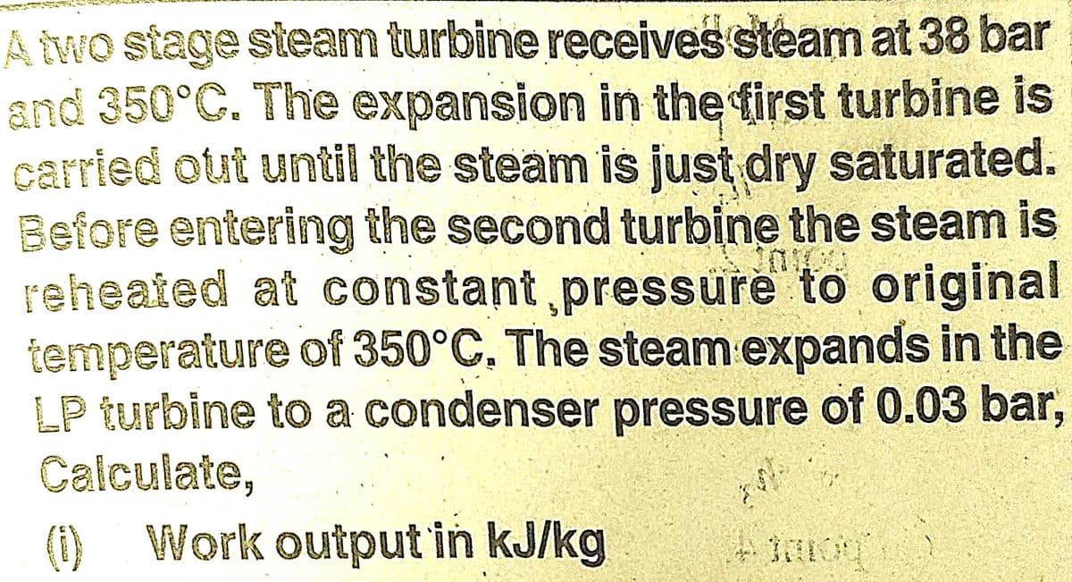 A two stage steam turbine receives steam at 38 bar
and 350°C. The expansion in the first turbine is
carried out until the steam is just dry saturated.
Before entering the second turbine the steam is
reheated at constant pressure to original
temperature of 350°C. The steam expands in the
LP turbine to a condenser pressure of 0.03 bar,
Calculate,
Work output in kJ/kg
