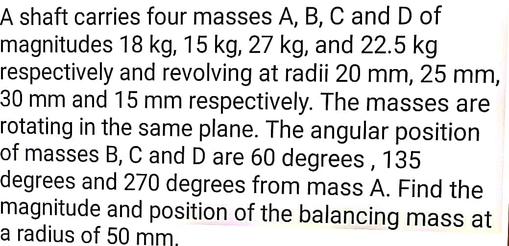 A shaft carries four masses A, B, C and D of
magnitudes 18 kg, 15 kg, 27 kg, and 22.5 kg
respectively and revolving at radii 20 mm, 25 mm,
30 mm and 15 mm respectively. The masses are
rotating in the same plane. The angular position
of masses B, C and D are 60 degrees , 135
degrees and 270 degrees from mass A. Find the
magnitude and position of the balancing mass at
a radius of 50 mm,
