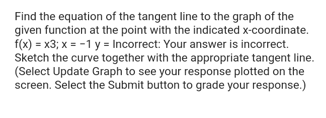 Find the equation of the tangent line to the graph of the
given function at the point with the indicated x-coordinate.
f(x) = x3; x = -1 y = Incorrect: Your answer is incorrect.
Sketch the curve together with the appropriate tangent line.
(Select Update Graph to see your response plotted on the
screen. Select the Submit button to grade your response.)