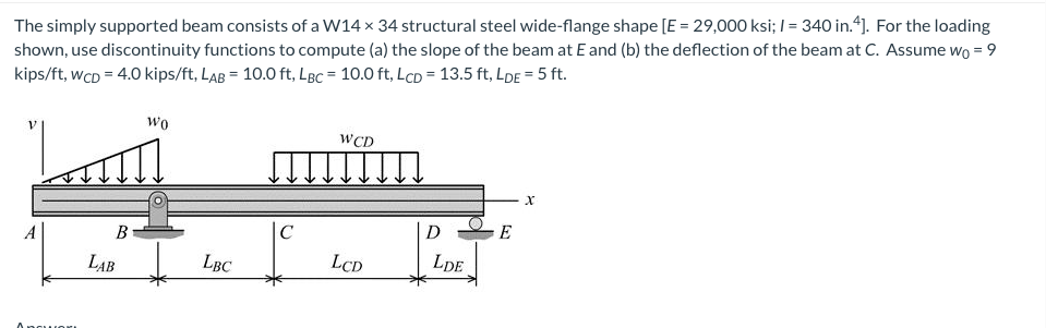 The simply supported beam consists of a W14 x 34 structural steel wide-flange shape [E = 29,000 ksi; I = 340 in.“]. For the loading
shown, use discontinuity functions to compute (a) the slope of the beam at E and (b) the deflection of the beam at C. Assume wo = 9
kips/ft, wcD = 4.0 kips/ft, LaB = 10.0 ft, LBC = 10.0 ft, LcD = 13.5 ft, LDE = 5 ft.
wo
WCD
A
B
|C
D
E
LAB
LBC
LCD
LDE

