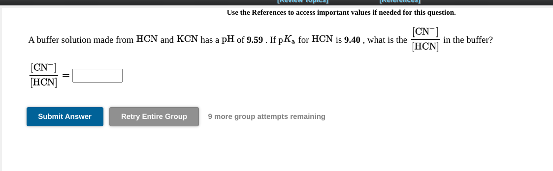 Keview fopie
Relerence
Use the References to access important values if needed for this question.
[CN-
A buffer solution made from HCN and KCN has a pH of 9.59. If pKa for HCN is 9.40 , what is the
in the buffer?
[HCN]
[CN¯
[HCN]
Submit Answer
Retry Entire Group
9 more group attempts remaining
