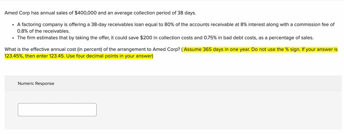 Amed Corp has annual sales of $400,000 and an average collection period of 38 days.
A factoring company is offering a 38-day receivables loan equal to 80% of the accounts receivable at 8% interest along with a commission fee of
0.8% of the receivables.
The firm estimates that by taking the offer, it could save $200 in collection costs and 0.75% in bad debt costs, as a percentage of sales.
What is the effective annual cost (in percent) of the arrangement to Amed Corp? ( Assume 365 days in one year. Do not use the % sign. If your answer is
123.45%, then enter 123.45. Use four decimal points in your answer)
Numeric Response
