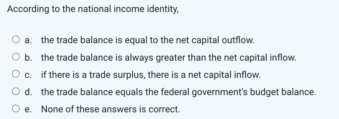 According to the national income identity,
a. the trade balance is equal to the net capital outflow.
O b.
the trade balance is always greater than the net capital inflow.
c.
if there is a trade surplus, there is a net capital inflow.
d. the trade balance equals the federal government's budget balance.
e. None of these answers is correct.