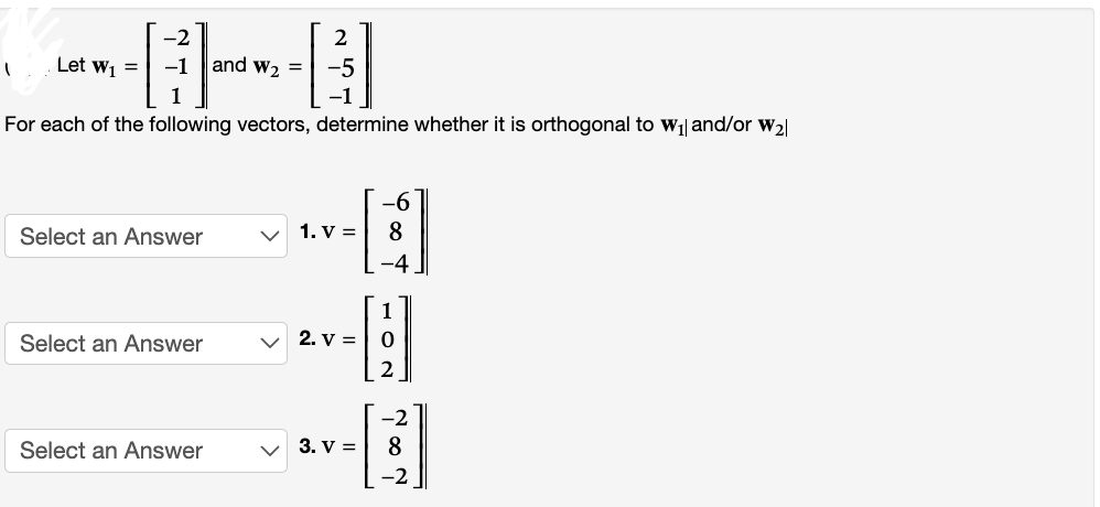 -2
-1 and W₂ =
1
For each of the following vectors, determine whether it is orthogonal to W₁ and/or W₂|
1 Let W₁ =
Select an Answer
Select an Answer
Select an Answer
2
-5
1. V =
1
-H
2
2. V =
-6
8
-4
3. V =
-2
8