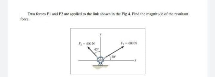 Two forces Fl and F2 are applied to the link shown in the Fig 4. Find the magnitude of the resultant
force.
F= 400 N
F- 600 N
45°
