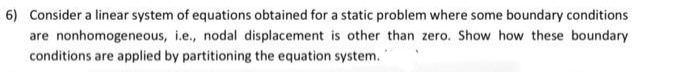 6) Consider a linear system of equations obtained for a static problem where some boundary conditions
are nonhomogeneous, i.e., nodal displacement is other than zero. Show how these boundary
conditions are applied by partitioning the equation system.