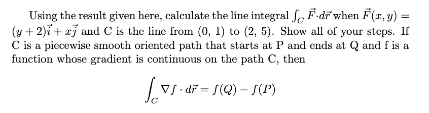 Using the result given here, calculate the line integral SF.dr when F(x, y) =
(y + 2)i + xj and C is the line from (0, 1) to (2, 5). Show all of your steps. If
C is a piecewise smooth oriented path that starts at P and ends at Q and f is a
function whose gradient is continuous on the path C, then
Vf. dr = f(Q) – ƒ(P)
-