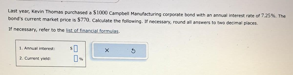 Last year, Kevin Thomas purchased a $1000 Campbell Manufacturing corporate bond with an annual interest rate of 7.25%. The
bond's current market price is $770. Calculate the following. If necessary, round all answers to two decimal places.
If necessary, refer to the list of financial formulas.
1. Annual interest:
2. Current yield:
$0
0%
X
S