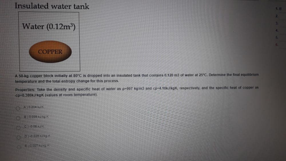 Insulated water tank
2.
Water (0.12m3)
3.
4.
5.
COPPER
A 50-kg copper block initially at 80°C is dropped into an insulated tank that contains 0.120 m3 of water at 25°C. Determine the final equilibrium
temperature and the total entropy change for this process.
Properties: Take the density and specific heat of water as p-997 kg/m3 and cp-4.18kJ/kgK, respectively, and the specific heat of copper as
cp=0.386kJ/kgK (values at room temperature).
O AJ0 204 kK
8)0 036 kaka
8 C0 06 kJK
