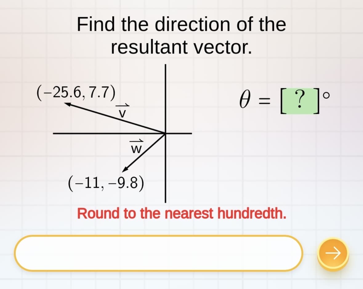 Find the direction of the
resultant vector.
(-25.6, 7.7)
W
0 = [?]°
Ө
(-11, -9.8)
Round to the nearest hundredth.
→