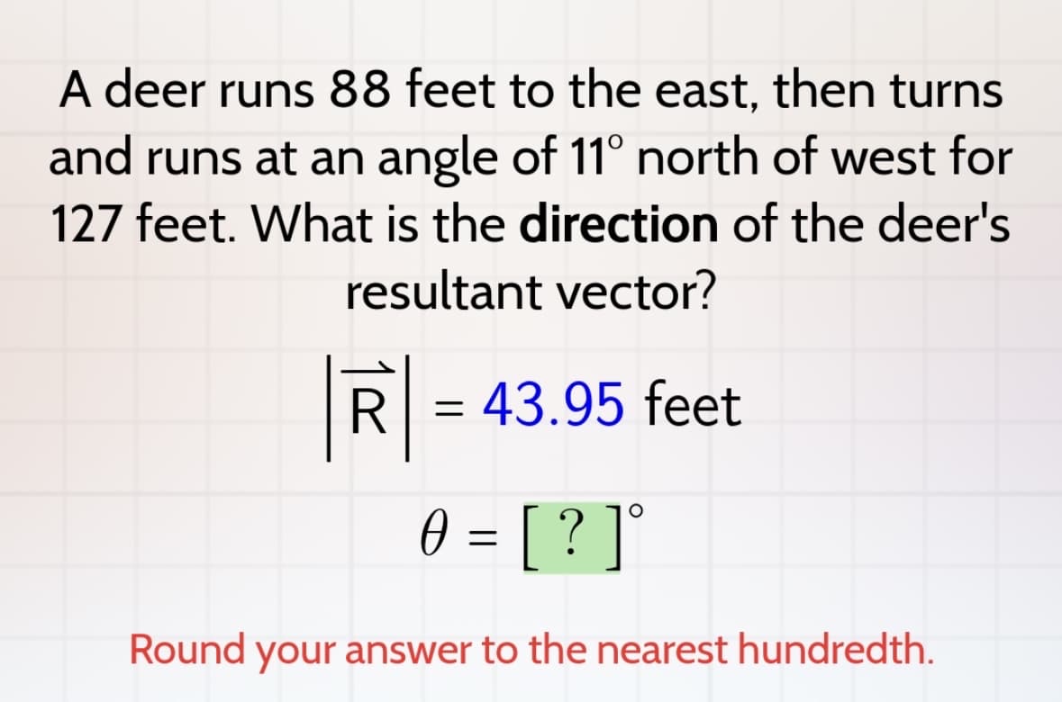 A deer runs 88 feet to the east, then turns
and runs at an angle of 11° north of west for
127 feet. What is the direction of the deer's
resultant vector?
R
=
43.95 feet
0 = [?]°
Ө
Round your answer to the nearest hundredth.