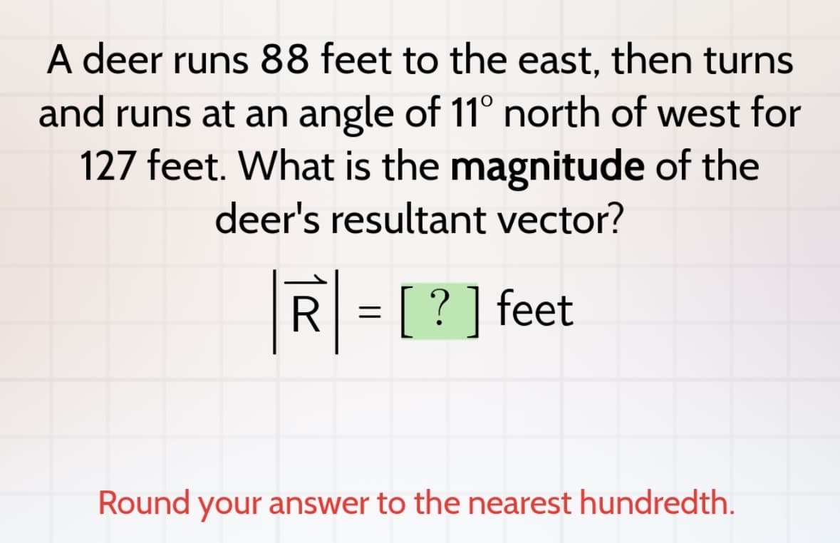A deer runs 88 feet to the east, then turns
and runs at an angle of 11° north of west for
127 feet. What is the magnitude of the
deer's resultant vector?
R
=
[?] feet
Round your answer to the nearest hundredth.