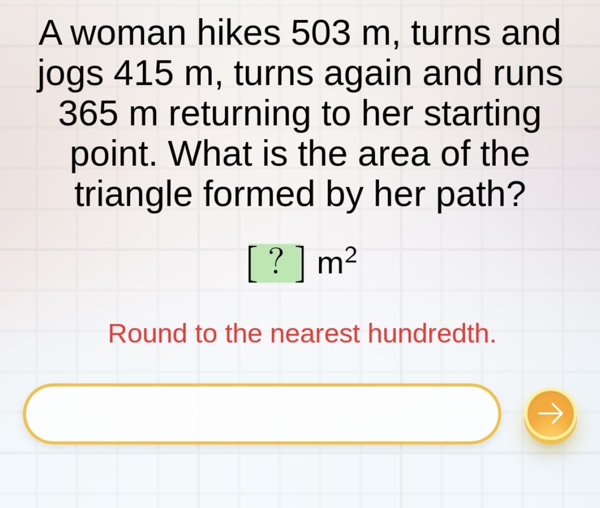 A woman hikes 503 m, turns and
jogs 415 m, turns again and runs
365 m returning to her starting
point. What is the area of the
triangle formed by her path?
[?] m²
Round to the nearest hundredth.