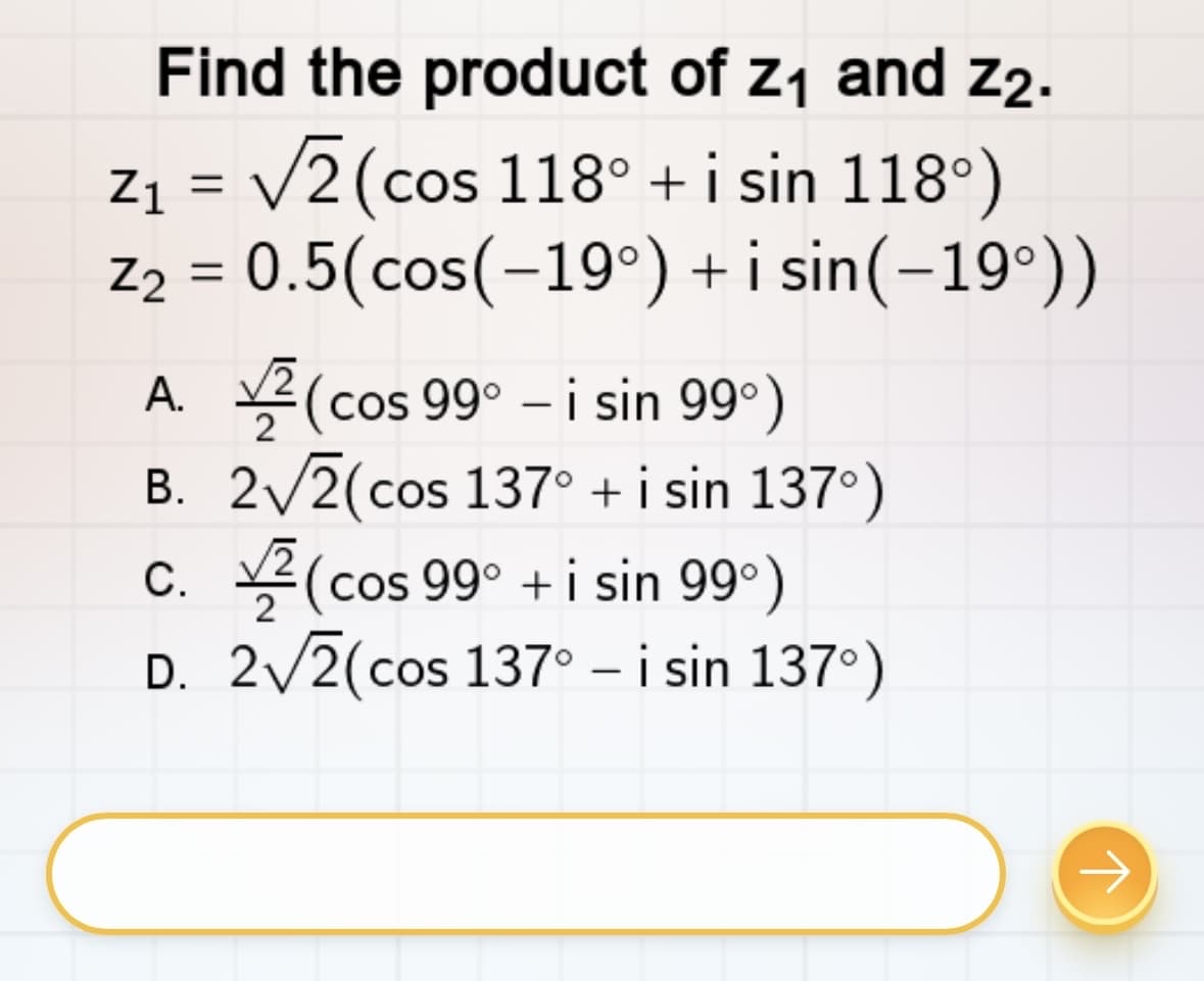 Find the product of z₁ and Z2.
Z₁ = √2 (cos 118° + i sin 118°)
Z₂ = 0.5(cos(-19°) +isin(-19°))
A. (cos 99⁰ - i sin 99⁰)
2√2(cos 137° + i sin 137°)
2
B.
C. (cos 99⁰ + i sin 99°)
D. 2√2(cos 137⁰ - i sin 137°)
→