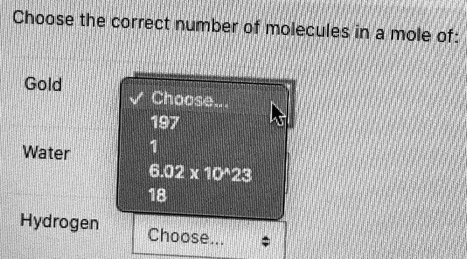 Choose the correct number of molecules in a moleof:
Gold
V Choose..
197
Water
6.02 x 10 23
18
Hydrogen
Choose...

