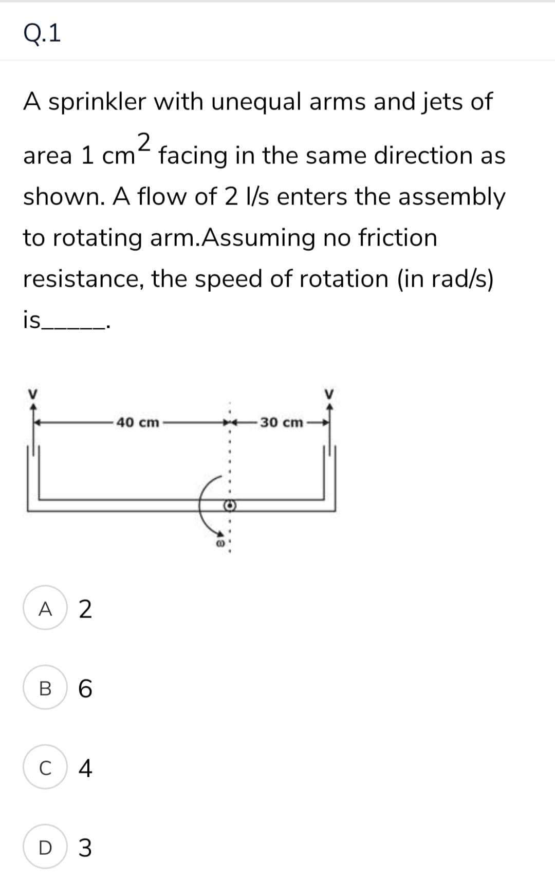 Q.1
A sprinkler with unequal arms and jets of
area 1 cm² facing in the same direction as
shown. A flow of 2 l/s enters the assembly
to rotating arm.Assuming no friction
resistance, the speed of rotation (in rad/s)
is.
40 cm
30 cm
A) 2
B
6.
C
4
D 3
