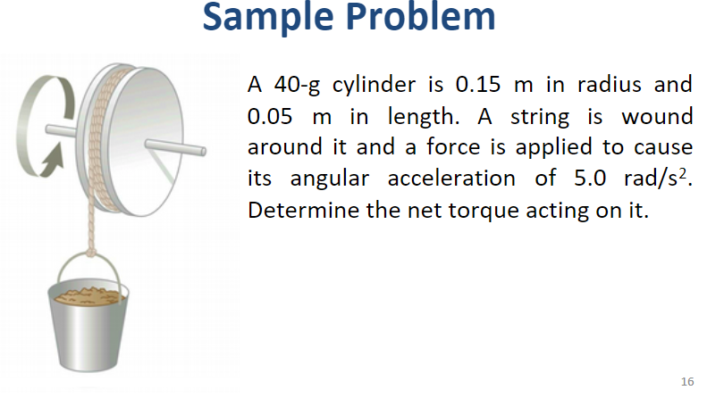 Sample Problem
A 40-g cylinder is 0.15 m in radius and
0.05 m in length. A string is wound
around it and a force is applied to cause
its angular acceleration of 5.0 rad/s?.
Determine the net torque acting on it.
16
