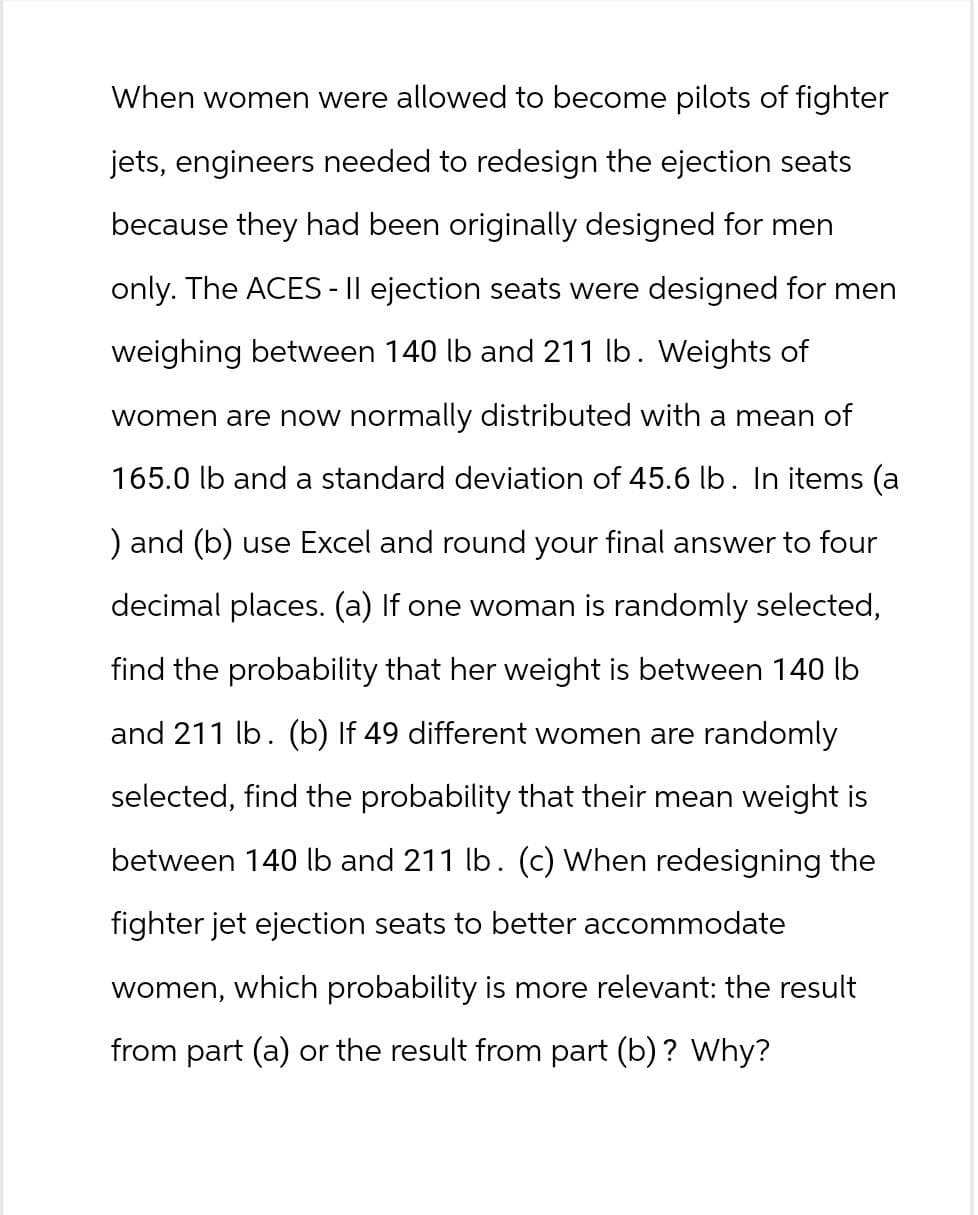 When women were allowed to become pilots of fighter
jets, engineers needed to redesign the ejection seats
because they had been originally designed for men
only. The ACES - II ejection seats were designed for men
weighing between 140 lb and 211 lb. Weights of
women are now normally distributed with a mean of
165.0 lb and a standard deviation of 45.6 lb. In items (a
) and (b) use Excel and round your final answer to four
decimal places. (a) If one woman is randomly selected,
find the probability that her weight is between 140 lb
and 211 lb. (b) If 49 different women are randomly
selected, find the probability that their mean weight is
between 140 lb and 211 lb. (c) When redesigning the
fighter jet ejection seats to better accommodate
women, which probability is more relevant: the result
from part (a) or the result from part (b)? Why?