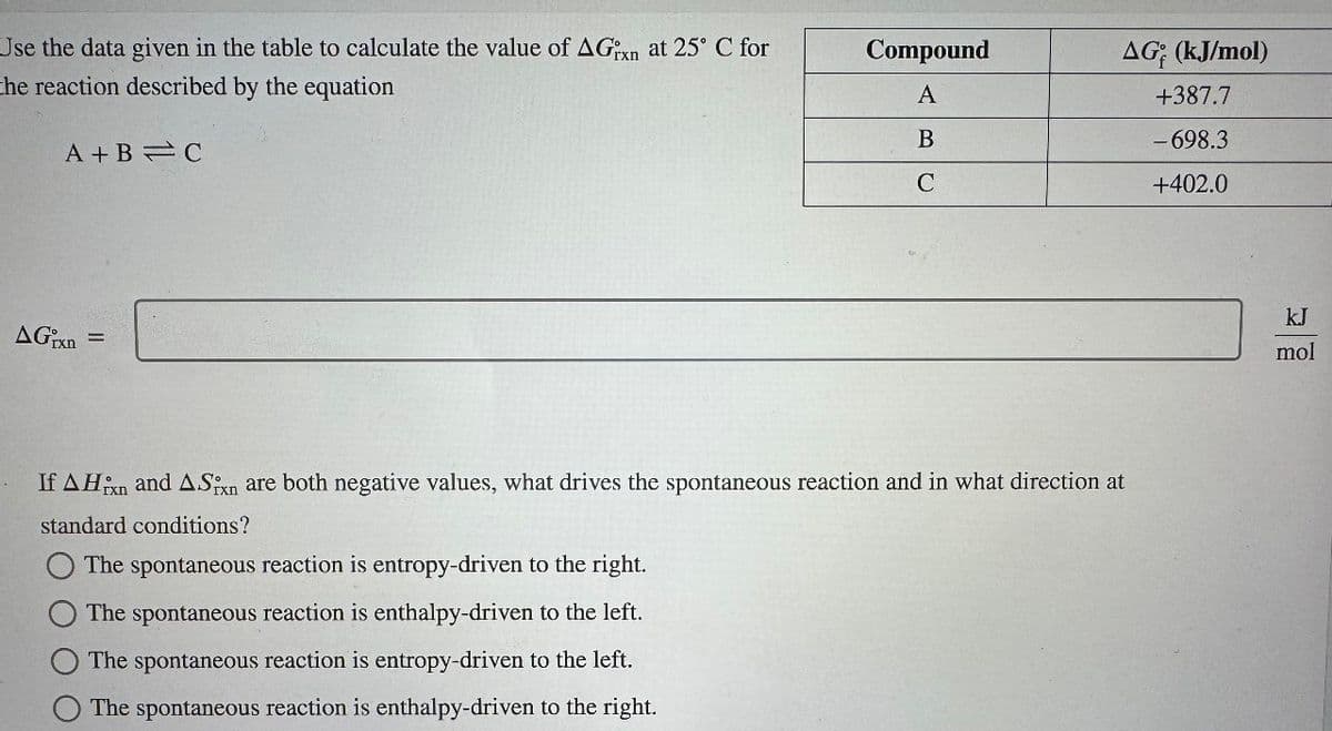 Use the data given in the table to calculate the value of AGxn at 25° C for
the reaction described by the equation
Compound
AG; (kJ/mol)
A
+387.7
B
-698.3
A+B C
C
+402.0
AGrxn
=
If AH and ASixn are both negative values, what drives the spontaneous reaction and in what direction at
standard conditions?
The spontaneous reaction is entropy-driven to the right.
The spontaneous reaction is enthalpy-driven to the left.
The spontaneous reaction is entropy-driven to the left.
The spontaneous reaction is enthalpy-driven to the right.
kJ
mol
