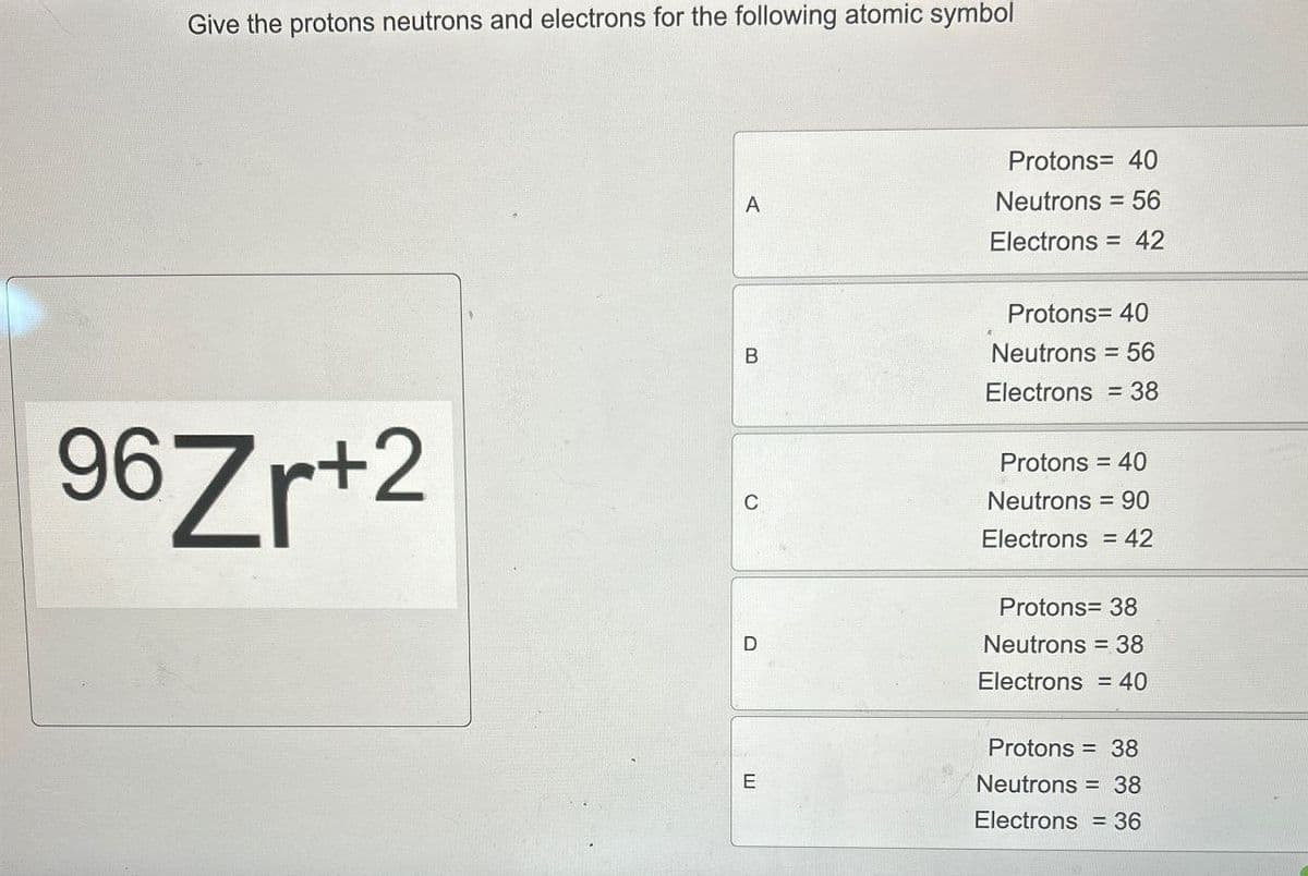 Give the protons neutrons and electrons for the following atomic symbol
96 Zr+2
Protons= 40
A
Neutrons = 56
Electrons = 42
B
Protons= 40
Neutrons = 56
Electrons = 38
Protons = 40
C
Neutrons = 90
D
Electrons = 42
Protons= 38
Neutrons = 38
Electrons = 40
E
Protons = 38
Neutrons = 38
Electrons = 36