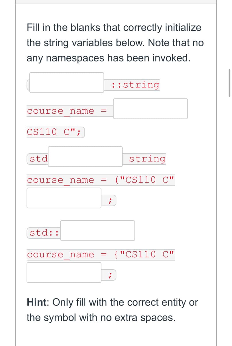 Fill in the blanks that correctly initialize
the string variables below. Note that no
any namespaces has been invoked.
course name
CS110 C";
std
course name =
std::
course name =
;
;
::string
string
("CS110 C"
{"CS110 C"
Hint: Only fill with the correct entity or
the symbol with no extra spaces.