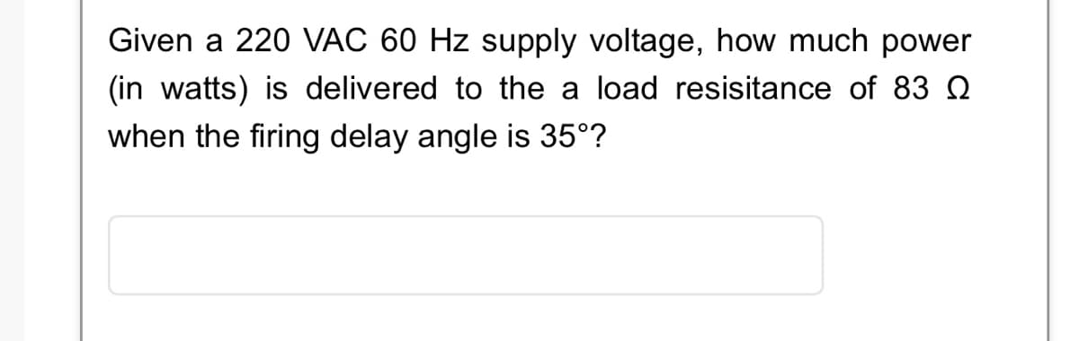 Given a 220 VAC 60 Hz supply voltage, how much power
(in watts) is delivered to the a load resisitance of 83
when the firing delay angle is 35°?
