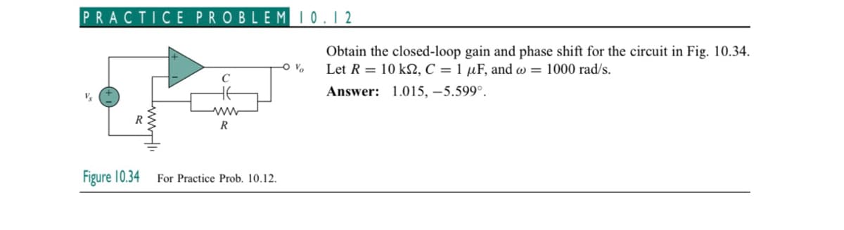 PRACTICE PROBLEM 10.12
Vs
www.
R
с
не
ww
R
Figure 10.34 For Practice Prob. 10.12.
-O V
Obtain the closed-loop gain and phase shift for the circuit in Fig. 10.34.
Let R = 10 ks, C = 1 µF, and @= 1000 rad/s.
Answer: 1.015, -5.599°.