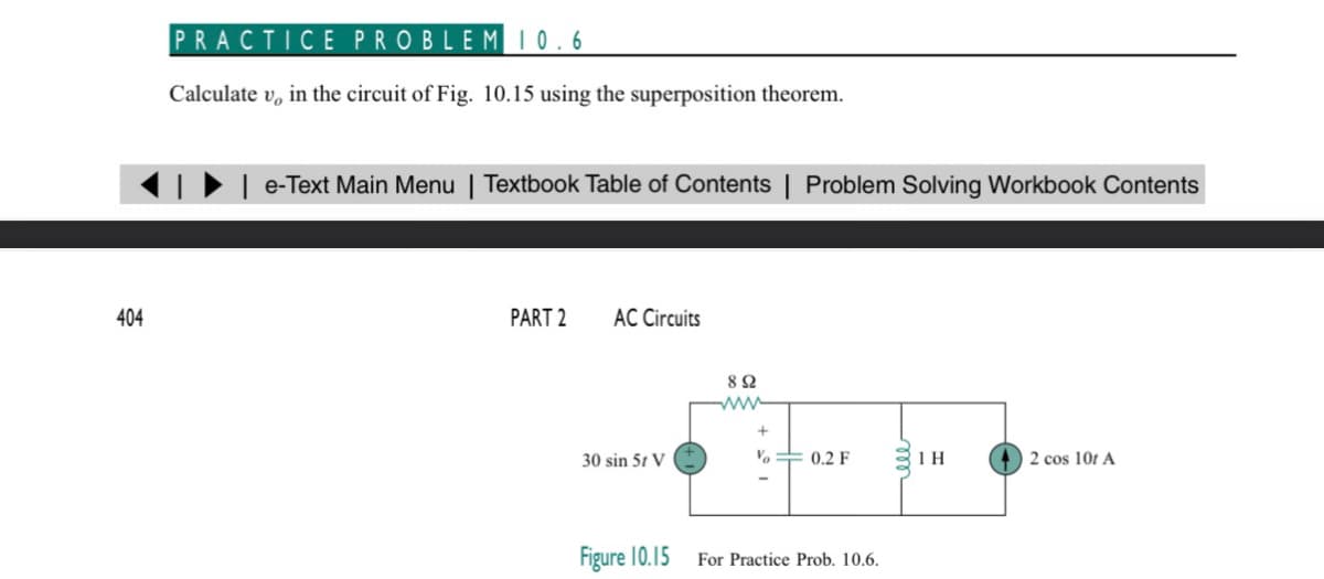404
PRACTICE PROBLEM 10.6
Calculate v, in the circuit of Fig. 10.15 using the superposition theorem.
| e-Text Main Menu | Textbook Table of Contents | Problem Solving Workbook Contents
PART 2 AC Circuits
30 sin 51 V
Figure 10.15
892
www
V
0.2 F
For Practice Prob. 10.6.
1 H
2 cos 101 A