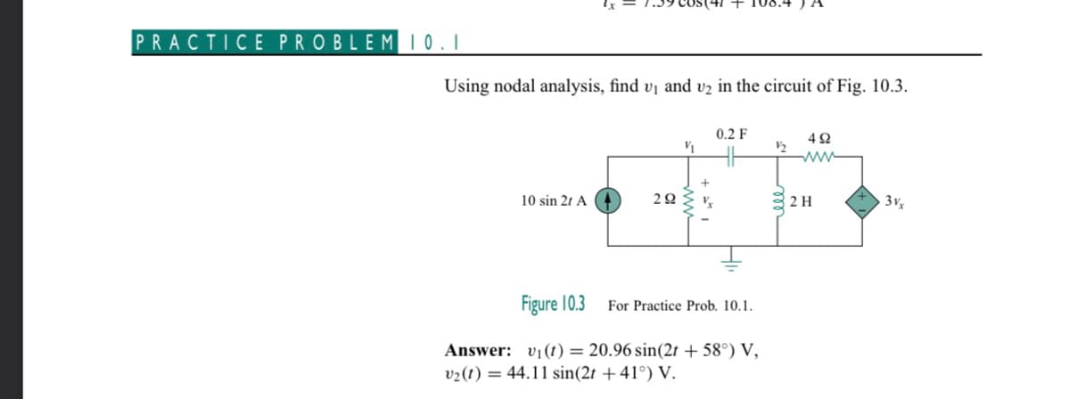 PRACTICE PROBLEM 10.1
Using nodal analysis, find v₁ and v₂ in the circuit of Fig. 10.3.
10 sin 2t A
29
(41 + 108.4
V₁
0.2 F
Figure 10.3
Answer: v₁ (t) = 20.96 sin(2t + 58°) V,
v₂(t) = 44.11 sin(2t +41°) V.
For Practice Prob. 10.1.
1/₂
492
www
2 H
3vx