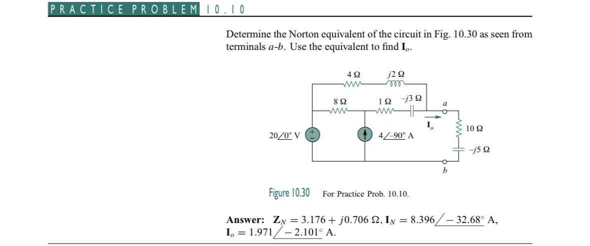 PRACTICE PROBLEM 10.10
Determine the Norton equivalent of the circuit in Fig. 10.30 as seen from
terminals a-b. Use the equivalent to find Io.
20/0° V
492
8 Ω
www
j2 92
m
192
-j3 Q
4/-90° A
a
For Practice Prob. 10.10.
b
1092
-j5 9
Figure 10.30
Answer: ZN = 3.176 + j0.706 S, In = 8.396/- 32.68° A,
L = 1.971/-2.101° A.