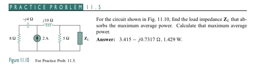 PRACTICE PROBLEM 11.5
-j4 9
892
Figure 11.10
j10 22
m
2 A
592
For Practice Prob. 11.5.
ZL
For the circuit shown in Fig. 11.10, find the load impedance Z₁ that ab-
sorbs the maximum average power. Calculate that maximum average
power.
Answer: 3.415 - j0.7317 22, 1.429 W.