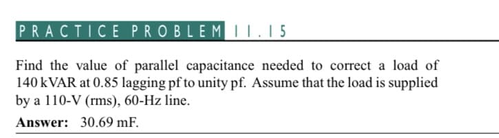 PRACTICE PROBLEM 11.15
Find the value of parallel capacitance needed to correct a load of
140 kVAR at 0.85 lagging pf to unity pf. Assume that the load is supplied
by a 110-V (rms), 60-Hz line.
Answer: 30.69 mF.