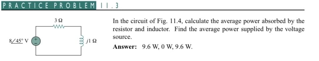 PRACTICE PROBLEM 11.3
8/45° V
392
www
jlQ
In the circuit of Fig. 11.4, calculate the average power absorbed by the
resistor and inductor. Find the average power supplied by the voltage
source.
Answer: 9.6 W, 0 W, 9.6 W.