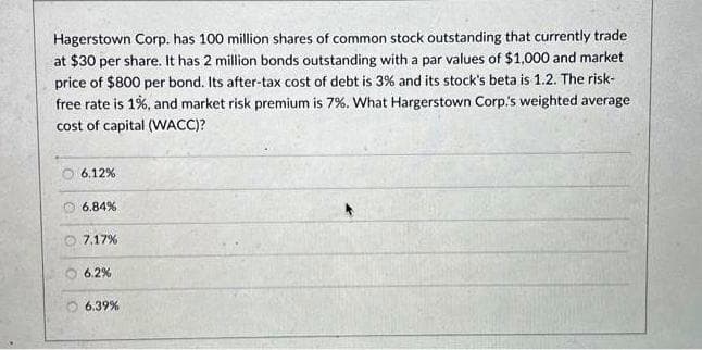 Hagerstown Corp. has 100 million shares of common stock outstanding that currently trade
at $30 per share. It has 2 million bonds outstanding with a par values of $1,000 and market
price of $800 per bond. Its after-tax cost of debt is 3% and its stock's beta is 1.2. The risk-
free rate is 1%, and market risk premium is 7%. What Hargerstown Corp.'s weighted average
cost of capital (WACC)?
6.12%
6.84%
7.17%
6.2%
6.39%