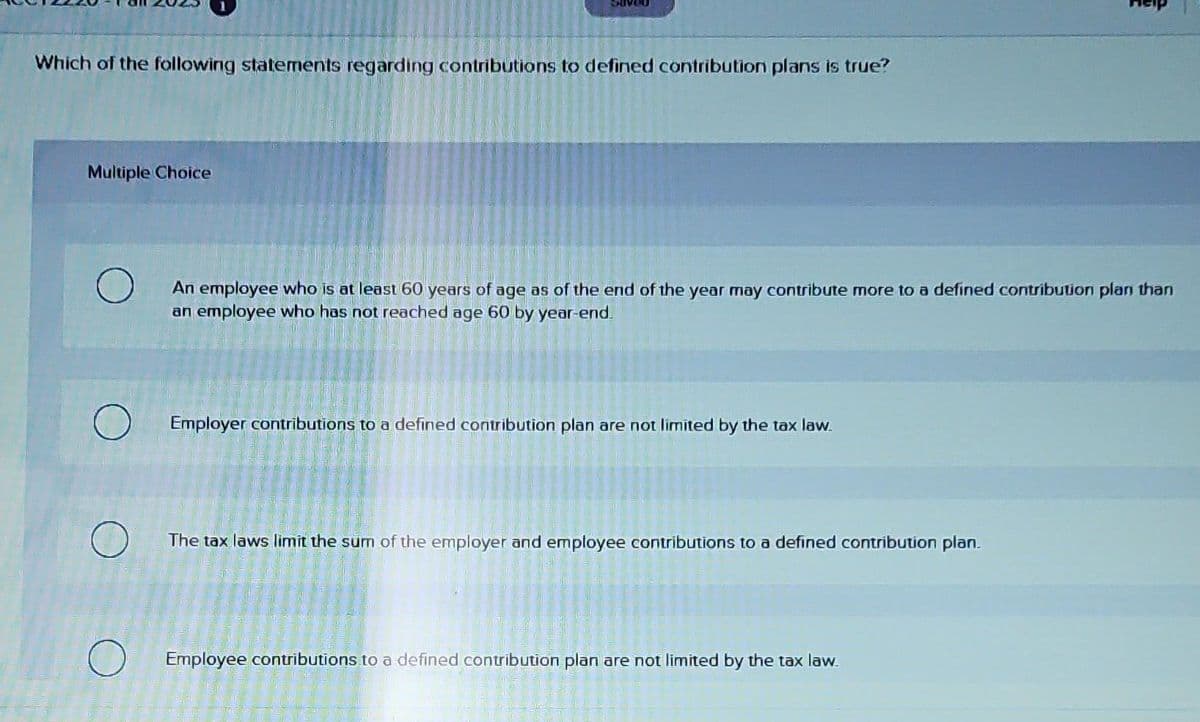 Which of the following statements regarding contributions to defined contribution plans is true?
Multiple Choice
An employee who is at least 60 years of age as of the end of the year may contribute more to a defined contribution plan than
an employee who has not reached age 60 by year-end.
Employer contributions to a defined contribution plan are not limited by the tax law.
The tax laws limit the sum of the employer and employee contributions to a defined contribution plan.
Suver
Employee contributions to a defined contribution plan are not limited by the tax law.
163.75
O
DEEL
14--03
aute
butta