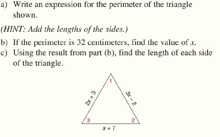 a) Write an expression for the perimeter of the triangle
shown.
(HINT: Add the lengths of the sides.)
b) If the perimeter is 32 centimeters, find the value of x.
c) Using the result from part (b), find the length of each side
of the triangle.
1
3
2
X +7
2x + 3
Зх - 2
