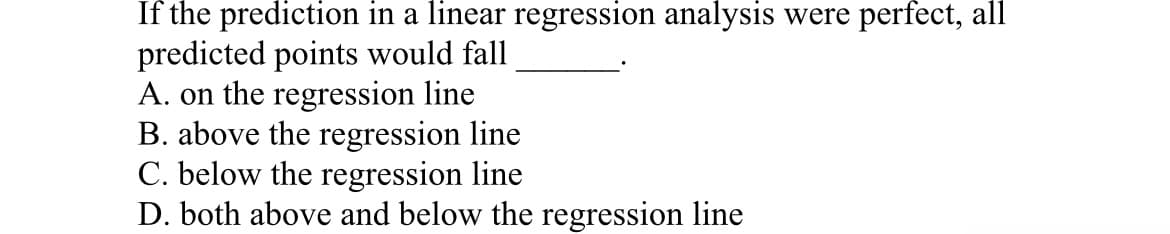 If the prediction in a linear regression analysis were perfect, all
predicted points would fall
A. on the regression line
B. above the regression line
C. below the regression line
D. both above and below the regression line