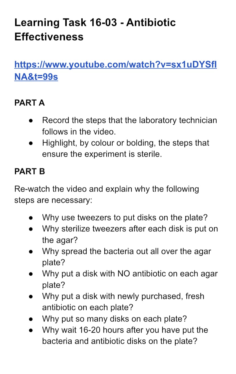 Learning Task 16-03 - Antibiotic
Effectiveness
https://www.youtube.com/watch?v=sx1uDYSfl
NA&t=99s
PART A
Record the steps that the laboratory technician
follows in the video.
Highlight, by colour or bolding, the steps that
ensure the experiment is sterile.
PART B
Re-watch the video and explain why the following
steps are necessary:
●
Why use tweezers to put disks on the plate?
Why sterilize tweezers after each disk is put on
the agar?
Why spread the bacteria out all over the agar
plate?
Why put a disk with NO antibiotic on each agar
plate?
Why put a disk with newly purchased, fresh
antibiotic on each plate?
Why put so many disks on each plate?
Why wait 16-20 hours after you have put the
bacteria and antibiotic disks on the plate?